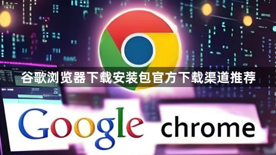 谷歌浏览器下载安装包官方下载渠道推荐1