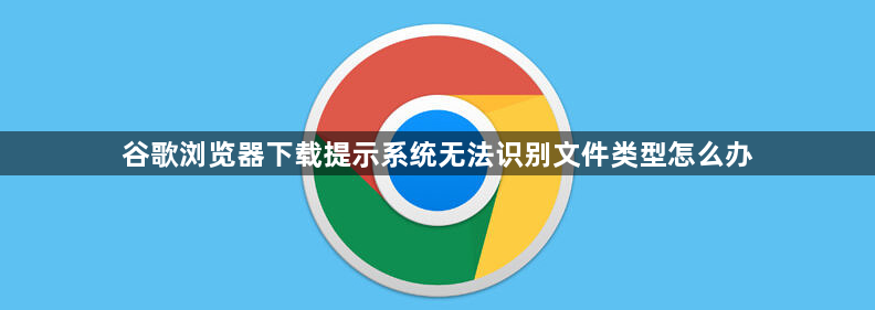 谷歌浏览器下载提示系统无法识别文件类型怎么办1