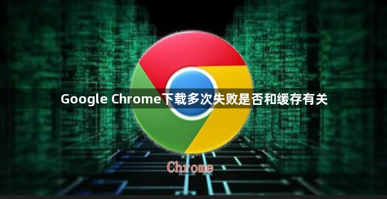 Google Chrome下载多次失败是否和缓存有关1