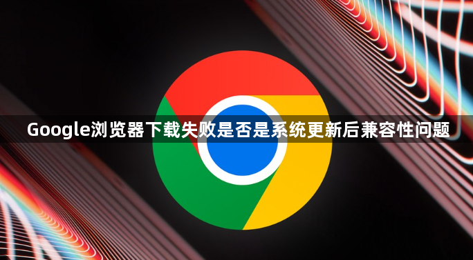 Google浏览器下载失败是否是系统更新后兼容性问题1