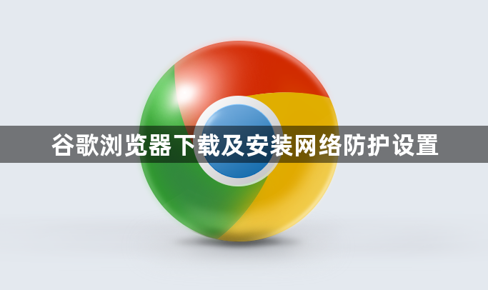 谷歌浏览器下载及安装网络防护设置1