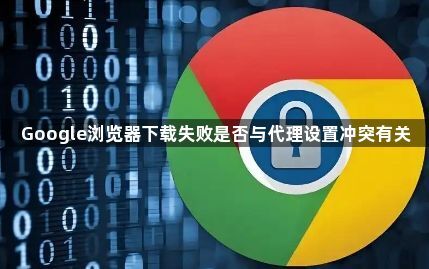 Google浏览器下载失败是否与代理设置冲突有关1