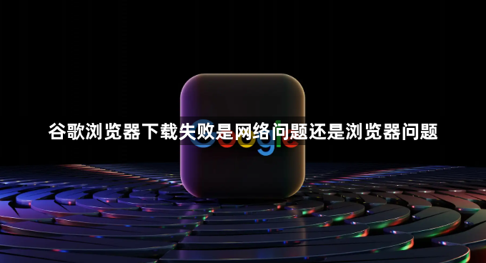 谷歌浏览器下载失败是网络问题还是浏览器问题1
