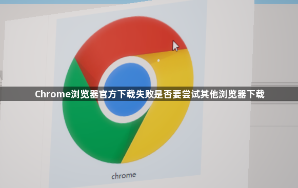 Chrome浏览器官方下载失败是否要尝试其他浏览器下载1