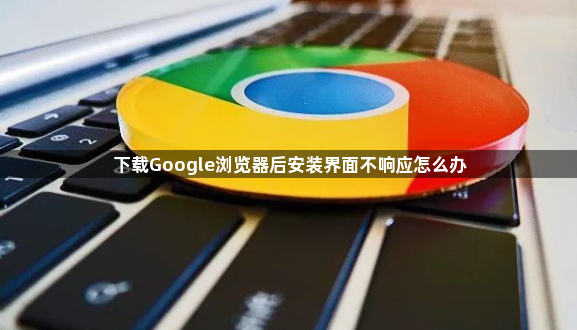 下载Google浏览器后安装界面不响应怎么办1