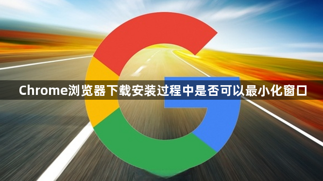 Chrome浏览器下载安装过程中是否可以最小化窗口1