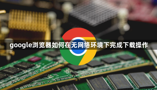 google浏览器如何在无网络环境下完成下载操作1