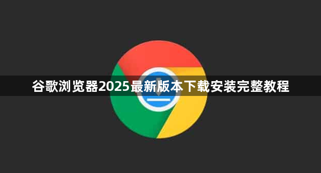 谷歌浏览器2025最新版本下载安装完整教程1