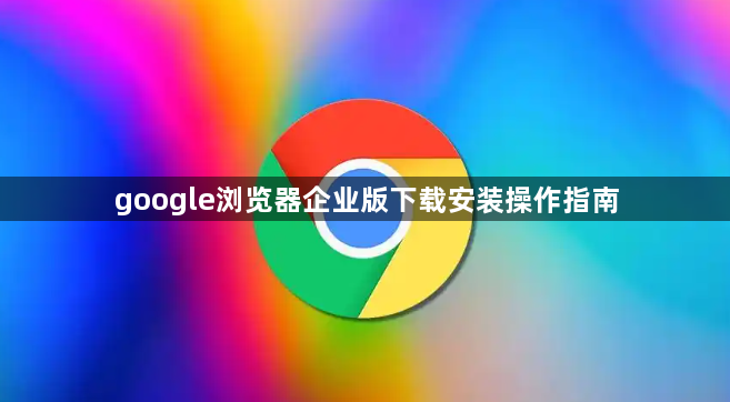 google浏览器企业版下载安装操作指南1