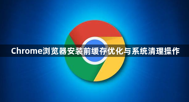 Chrome浏览器安装前缓存优化与系统清理操作1